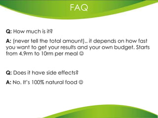 FAQ Q:  How much is it?  A:  (never tell the total amount).. it depends on how fast you want to get your results and your own budget. Starts from 4.9rm to 10rm per meal   Q:  Does it have side effects? A:  No. It’s 100% natural food   