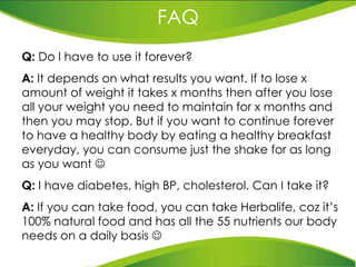 FAQ Q:  Do I have to use it forever? A:  It depends on what results you want. If to lose x amount of weight it takes x months then after you lose all your weight you need to maintain for x months and then you may stop. But if you want to continue forever to have a healthy body by eating a healthy breakfast everyday, you can consume just the shake for as long as you want   Q:  I have diabetes, high BP, cholesterol. Can I take it? A:  If you can take food, you can take Herbalife, coz it’s 100% natural food and has all the 55 nutrients our body  needs on a daily basis   