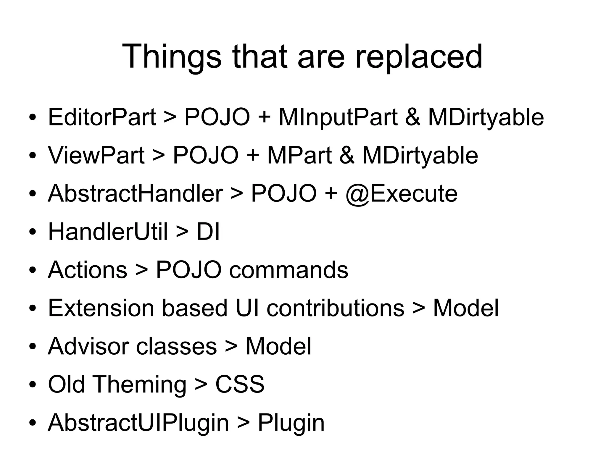 Things that are replaced
●   EditorPart > POJO + MInputPart & MDirtyable
●   ViewPart > POJO + MPart & MDirtyable
●   AbstractHandler > POJO + @Execute
●   HandlerUtil > DI
●   Actions > POJO commands
●   Extension based UI contributions > Model
●   Advisor classes > Model
●   Old Theming > CSS
●   AbstractUIPlugin > Plugin
 