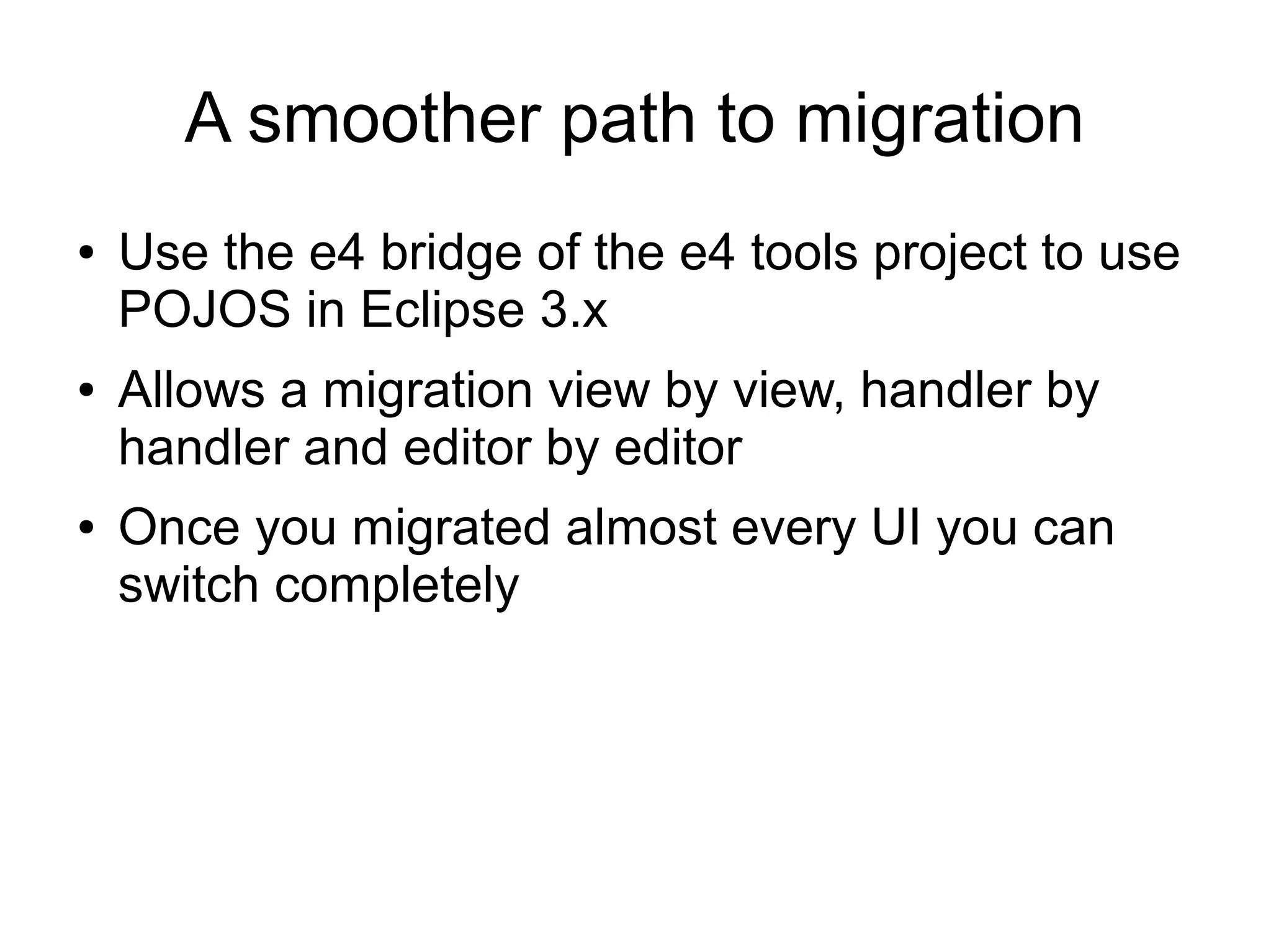 A smoother path to migration
●   Use the e4 bridge of the e4 tools project to use
    POJOS in Eclipse 3.x
●   Allows a migration view by view, handler by
    handler and editor by editor
●   Once you migrated almost every UI you can
    switch completely
 