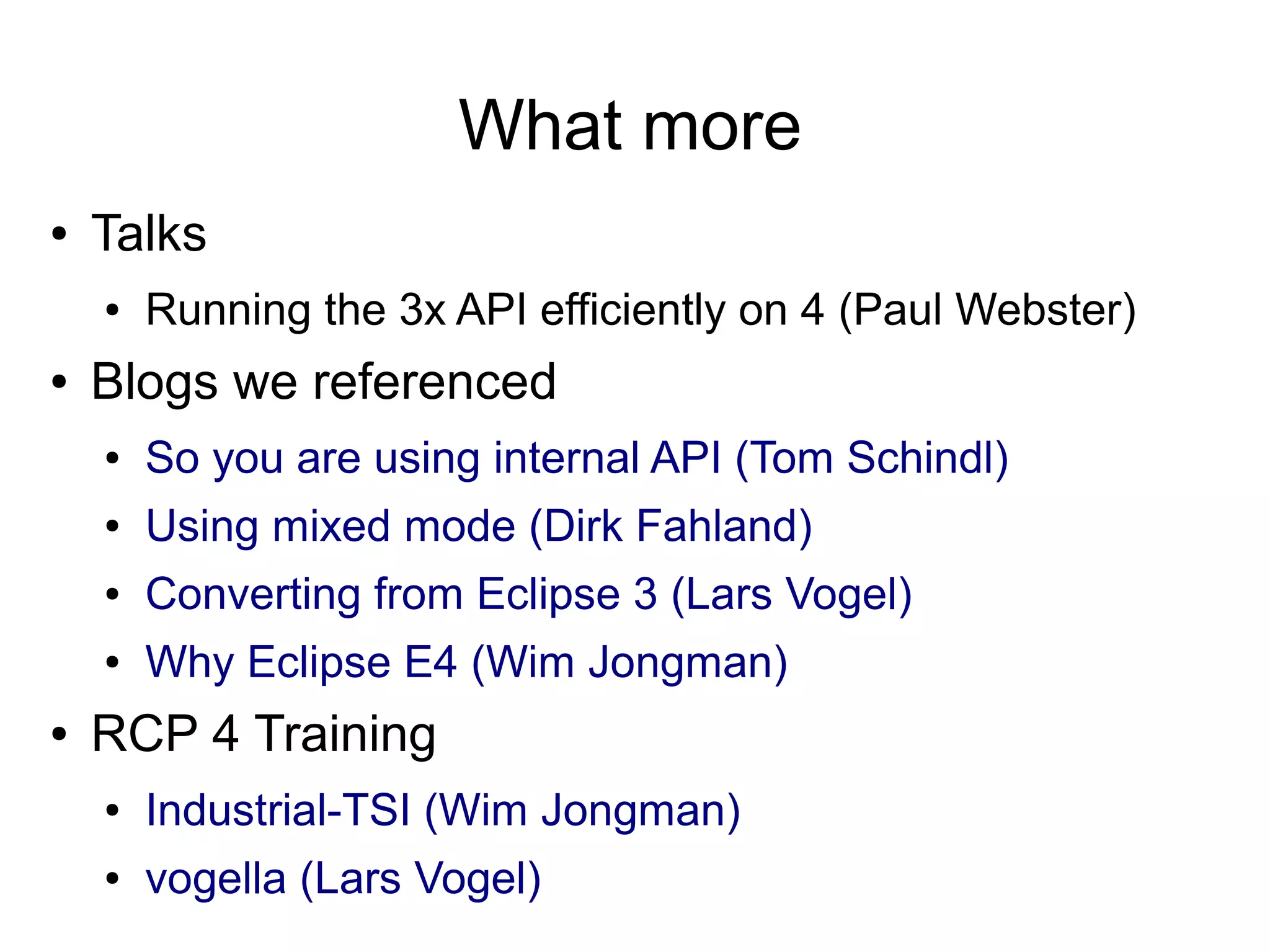What more
●   Talks
    ●   Running the 3x API efficiently on 4 (Paul Webster)
●   Blogs we referenced
    ●   So you are using internal API (Tom Schindl)
    ●   Using mixed mode (Dirk Fahland)
    ●   Converting from Eclipse 3 (Lars Vogel)
    ●   Why Eclipse E4 (Wim Jongman)
●   RCP 4 Training
    ●   Industrial-TSI (Wim Jongman)
    ●   vogella (Lars Vogel)
 