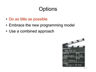 Options
●   Do as little as possible
●   Embrace the new programming model
●   Use a combined approach
 