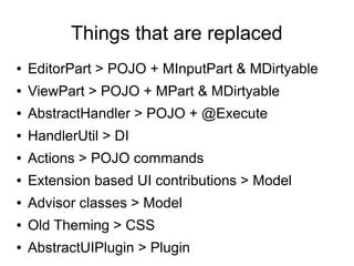 Things that are replaced
●   EditorPart > POJO + MInputPart & MDirtyable
●   ViewPart > POJO + MPart & MDirtyable
●   AbstractHandler > POJO + @Execute
●   HandlerUtil > DI
●   Actions > POJO commands
●   Extension based UI contributions > Model
●   Advisor classes > Model
●   Old Theming > CSS
●   AbstractUIPlugin > Plugin
 