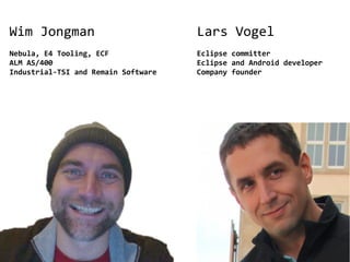 Wim Jongman                          Lars Vogel
Nebula, E4 Tooling, ECF              Eclipse committer
ALM AS/400                           Eclipse and Android developer
Industrial-TSI and Remain Software   Company founder
 