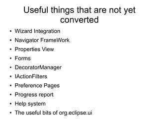 Useful things that are not yet
                 converted
●   Wizard Integration
●   Navigator FrameWork
●   Properties View
●   Forms
●   DecoratorManager
●   IActionFilters
●   Preference Pages
●   Progress report
●   Help system
●   The useful bits of org.eclipse.ui
 