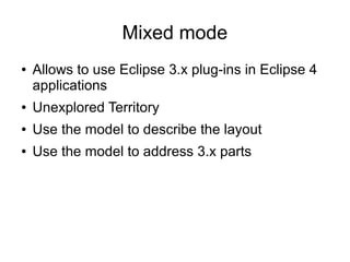 Mixed mode
●   Allows to use Eclipse 3.x plug-ins in Eclipse 4
    applications
●   Unexplored Territory
●   Use the model to describe the layout
●   Use the model to address 3.x parts
 