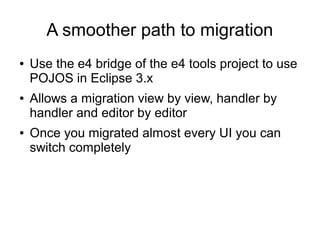 A smoother path to migration
●   Use the e4 bridge of the e4 tools project to use
    POJOS in Eclipse 3.x
●   Allows a migration view by view, handler by
    handler and editor by editor
●   Once you migrated almost every UI you can
    switch completely
 