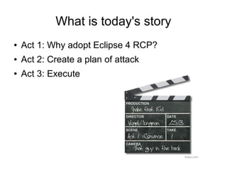 What is today's story
●   Act 1: Why adopt Eclipse 4 RCP?
●   Act 2: Create a plan of attack
●   Act 3: Execute
 