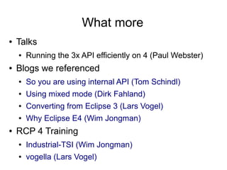What more
●   Talks
    ●   Running the 3x API efficiently on 4 (Paul Webster)
●   Blogs we referenced
    ●   So you are using internal API (Tom Schindl)
    ●   Using mixed mode (Dirk Fahland)
    ●   Converting from Eclipse 3 (Lars Vogel)
    ●   Why Eclipse E4 (Wim Jongman)
●   RCP 4 Training
    ●   Industrial-TSI (Wim Jongman)
    ●   vogella (Lars Vogel)
 