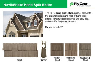 The HS - Hand Split Shake panel presents
the authentic look and feel of hand-split
shake, for a rugged look that will stay just
as beautiful for years to come.
Exposure is 8 ¾”.
CornerPanel
Weathered
Blend
Traditional
Blend
Cedar
Blend
NovikShake Hand Split Shake
 