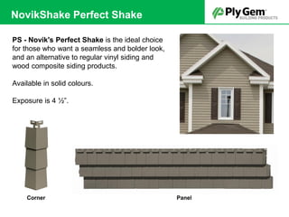 PS - Novik's Perfect Shake is the ideal choice
for those who want a seamless and bolder look,
and an alternative to regular vinyl siding and
wood composite siding products.
Available in solid colours.
Exposure is 4 ½”.
PanelCorner
NovikShake Perfect Shake
 