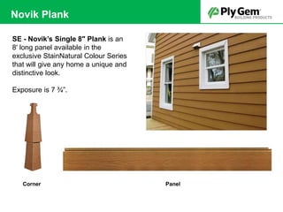 SE - Novik’s Single 8" Plank is an
8' long panel available in the
exclusive StainNatural Colour Series
that will give any home a unique and
distinctive look.
Exposure is 7 ¾”.
PanelCorner
Novik Plank
 