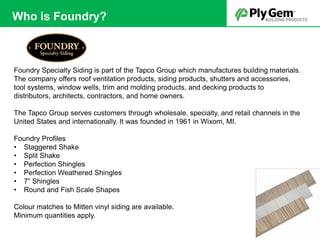 Foundry Specialty Siding is part of the Tapco Group which manufactures building materials.
The company offers roof ventilation products, siding products, shutters and accessories,
tool systems, window wells, trim and molding products, and decking products to
distributors, architects, contractors, and home owners.
The Tapco Group serves customers through wholesale, specialty, and retail channels in the
United States and internationally. It was founded in 1961 in Wixom, MI.
Foundry Profiles
• Staggered Shake
• Split Shake
• Perfection Shingles
• Perfection Weathered Shingles
• 7” Shingles
• Round and Fish Scale Shapes
Colour matches to Mitten vinyl siding are available.
Minimum quantities apply.
Who is Foundry?
 