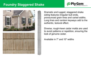 Dramatic and rugged, staggered shake
siding features irregular butt ends,
pronounced grain lines and varied widths.
Long lines and random keyways add to the
authentic, textural effect.
Diverse, rough-hewn cedar molds are used
to avoid patterns or repetition, ensuring the
look of genuine cedar.
Available in 7" and 10" widths
Foundry Staggered Shake
 