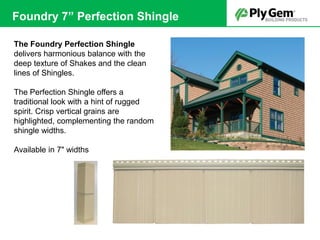 The Foundry Perfection Shingle
delivers harmonious balance with the
deep texture of Shakes and the clean
lines of Shingles.
The Perfection Shingle offers a
traditional look with a hint of rugged
spirit. Crisp vertical grains are
highlighted, complementing the random
shingle widths.
Available in 7" widths
Foundry 7” Perfection Shingle
 