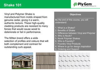 Vinyl and Polymer Shake is
manufactured from molds shaped from
genuine cedar, giving it a warm,
authentic texture. These high-quality
cladding products are resistant to many
forces that would cause wood to
deteriorate or fail in performance.
The Mitten brand offers a wide
selection of profiles and colours that will
both complement and contrast for
outstanding curb appeal.
Objectives
______________________________
By the end of this course, you will
understand:
1. What is a Shake?
2. Benefits of Shake
3. Difference between Vinyl and Polymer
4. Who is Novik?
5. Novik Polymer Shakes
6. Who is Foundry?
7. Foundry Vinyl Products
8. Where to go for design inspiration
9. Ordering and Support
Shake 101
 