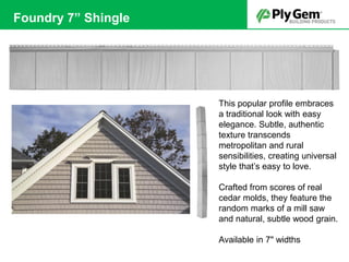 This popular profile embraces
a traditional look with easy
elegance. Subtle, authentic
texture transcends
metropolitan and rural
sensibilities, creating universal
style that’s easy to love.
Crafted from scores of real
cedar molds, they feature the
random marks of a mill saw
and natural, subtle wood grain.
Available in 7" widths
Foundry 7” Shingle
 