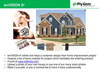 • enVISION it! online tool helps a customer design their home improvement project
• Outputs a list of items needed for project which facilitates the ordering process
• Found at www.mittenbp.com
• Upload a photo of your own house or use one of our many stock photos
• Mask it yourself, or pay a nominal fee to have it done professionally
enVISION it!
 