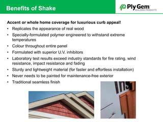 Accent or whole home coverage for luxurious curb appeal!
• Replicates the appearance of real wood
• Specially-formulated polymer engineered to withstand extreme
temperatures
• Colour throughout entire panel
• Formulated with superior U.V. inhibitors
• Laboratory test results exceed industry standards for fire rating, wind
resistance, impact resistance and fading
• Sturdy and lightweight material (for faster and effortless installation)
• Never needs to be painted for maintenance-free exterior
• Traditional seamless finish
Benefits of Shake
 