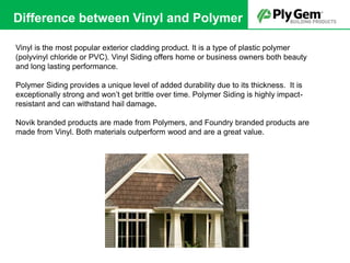 Vinyl is the most popular exterior cladding product. It is a type of plastic polymer
(polyvinyl chloride or PVC). Vinyl Siding offers home or business owners both beauty
and long lasting performance.
Polymer Siding provides a unique level of added durability due to its thickness. It is
exceptionally strong and won’t get brittle over time. Polymer Siding is highly impact-
resistant and can withstand hail damage.
Novik branded products are made from Polymers, and Foundry branded products are
made from Vinyl. Both materials outperform wood and are a great value.
Difference between Vinyl and Polymer
 