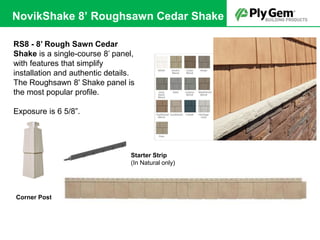 Starter Strip
(In Natural only)
Corner Post
RS8 - 8’ Rough Sawn Cedar
Shake is a single-course 8’ panel,
with features that simplify
installation and authentic details.
The Roughsawn 8' Shake panel is
the most popular profile.
Exposure is 6 5/8”.
NovikShake 8’ Roughsawn Cedar Shake
 