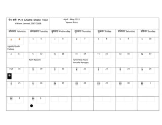 चैत्र शक १९३३ Chaitra Shake 1933
         े                                    April - May 2011
        Vikram Samvat 2067-2068                 Vasant Rutu


 सोभवाय Monday    भंगळवाय Tuesday   फुधवाय Wednesday    गरुवाय Thursday
                                                         ु                शुक्रवाय Friday   शननवाय Saturday   यवववाय Sunday


                    २                 ३                   ४               ५                  ६                ७
  १       4                5                 6                   7                 8                9                10


Ugadhi/Gudhi
Padava

   ८      11        ९     12         १०     13           ११      14       १२      15         १३     16        १४     17

                 Ram Navami                            Tamil New Year/
                                                       Varusha Paruppu

 १५/१     18        २     19          ३     20            ४      21       ५       22         ६      23        ७      24




   ८      25        ९     26         १०     27           ११      28       १२      29         १३     30        १३     1




  १४      2         ३०    3
 