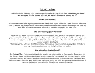 Guru Poornima
  For Hindus around the world, Guru Poornima is considered a very special day. Guru Poornima occurs once a
           year, during the first full moon in July. This year, in 2011, it comes on Sunday, July 15th.

                                            What is Guru Poornima?

It is believed that this date originally celebrated the birth of Veda Vyasa, Vyasa was a great saint who lived more
than 5,000 years ago, composing the famous Bhagavad Gita and other seminal works still widely in use today. As
                time went on, Guru Poornima became a day to honor not only Vyasa, but every Guru.

                                    What is the meaning of Guru Poornima?

   In Sanskrit, ‘Gu’ means “ignorance” and Ru means “remover of”. Thus, a Guru is someone who removes our
ignorance. Poornima indicates a full moon. Guru Poornima is a celebration of the fullness of the Guru, the person
    who removes ignorance. It is symbolic that it is celebrated in July, when the moon shines brightly and the
                                          summer season is at its height.
  The imagery of the full moon at night illuminating the landscape in summer’s fullness is symbolic of the Guru
                       removing the devotee’s ignorance with the light of his or her wisdom.

                                       How is Guru Poornima Celebrated?

  On the day of Guru Poornima, people go to the temples and offer worships to the respective Gurus. After the
  worship, the prasad is distributed among the people. People also exchange gifts and greetings between family
  members, relatives, and friends. Women dress themselves in traditional sarees and decorate themselves with
traditional jewelry. Men also wear new clothes. Traditional dances and music are performed to pay homepage to
                    the gurus. People cook mouthwatering delicacies and have meals together.
 