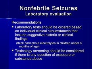Nonfebrile SeizuresNonfebrile Seizures
Laboratory evaluationLaboratory evaluation
RecommendationsRecommendations
 Laboratory tests should be ordered basedLaboratory tests should be ordered based
on individual clinical circumstances thaton individual clinical circumstances that
include suggestive historic or clinicalinclude suggestive historic or clinical
findingsfindings
(think hard about electrolytes in children under 6(think hard about electrolytes in children under 6
months of age)months of age)
 Toxicology screening should be consideredToxicology screening should be considered
if there is any question of exposure orif there is any question of exposure or
substance abusesubstance abuse
 