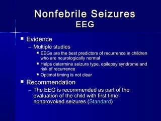 Nonfebrile SeizuresNonfebrile Seizures
EEGEEG
 EvidenceEvidence
– Multiple studiesMultiple studies
 EEGs are the best predictors of recurrence in childrenEEGs are the best predictors of recurrence in children
who are neurologically normalwho are neurologically normal
 Helps determine seizure type, epilepsy syndrome andHelps determine seizure type, epilepsy syndrome and
risk of recurrencerisk of recurrence
 Optimal timing is not clearOptimal timing is not clear
 RecommendationRecommendation
– The EEG is recommended as part of theThe EEG is recommended as part of the
evaluation of the child with first timeevaluation of the child with first time
nonprovoked seizures (nonprovoked seizures (StandardStandard))
 