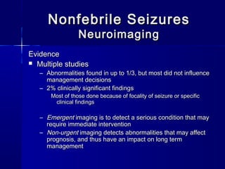 Nonfebrile SeizuresNonfebrile Seizures
NeuroimagingNeuroimaging
EvidenceEvidence
 Multiple studiesMultiple studies
– Abnormalities found in up to 1/3, but most did not influenceAbnormalities found in up to 1/3, but most did not influence
management decisionsmanagement decisions
– 2% clinically significant findings2% clinically significant findings
Most of those done because of focality of seizure or specificMost of those done because of focality of seizure or specific
clinical findingsclinical findings
– EmergentEmergent imaging is to detect a serious condition that mayimaging is to detect a serious condition that may
require immediate interventionrequire immediate intervention
– Non-urgentNon-urgent imaging detects abnormalities that may affectimaging detects abnormalities that may affect
prognosis, and thus have an impact on long termprognosis, and thus have an impact on long term
managementmanagement
 
