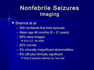 Nonfebrile SeizuresNonfebrile Seizures
ImagingImaging
 Sharma et alSharma et al
– 500 nonfebrile first time seizures500 nonfebrile first time seizures
– Mean age 46 months (0 – 21 years)Mean age 46 months (0 – 21 years)
– 95% were imaged95% were imaged
 91% CT, 4% MRI91% CT, 4% MRI
– 83% normal83% normal
– 9% clinically insignificant abnormalities9% clinically insignificant abnormalities
– 8% (38 pts) clinically significant8% (38 pts) clinically significant
 Only 6 patients defined as “low risk”Only 6 patients defined as “low risk”
 
