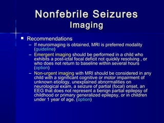Nonfebrile SeizuresNonfebrile Seizures
ImagingImaging
 RecommendationsRecommendations
– If neuroimaging is obtained, MRI is preferred modalityIf neuroimaging is obtained, MRI is preferred modality
((guidelineguideline))
– Emergent imagingEmergent imaging should be performed in a child whoshould be performed in a child who
exhibits a post-ictal focal deficit not quickly resolving , orexhibits a post-ictal focal deficit not quickly resolving , or
who does not return to baseline within several hourswho does not return to baseline within several hours
((optionoption))
– Non-urgent imagingNon-urgent imaging with MRI should be considered in anywith MRI should be considered in any
child with a significant cognitive or motor impairment ofchild with a significant cognitive or motor impairment of
unknown etiology, unexplained abnormalities onunknown etiology, unexplained abnormalities on
neurological exam, a seizure of partial (focal) onset, anneurological exam, a seizure of partial (focal) onset, an
EEG that does not represent a benign partial epilepsy ofEEG that does not represent a benign partial epilepsy of
childhood or primary generalized epilepsy, or in childrenchildhood or primary generalized epilepsy, or in children
under 1 year of age. (under 1 year of age. (optionoption))
 