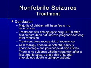 Nonfebrile SeizuresNonfebrile Seizures
TreatmentTreatment
 ConclusionConclusion
– Majority of children will have few or noMajority of children will have few or no
recurrencesrecurrences
– Treatment with anti-epileptic drug (AED) afterTreatment with anti-epileptic drug (AED) after
first seizure does not improve prognosis for long-first seizure does not improve prognosis for long-
term remissionterm remission
– Treatment does reduce risk of recurrenceTreatment does reduce risk of recurrence
– AED therapy does have potential seriousAED therapy does have potential serious
pharmacologic and psychosocial side effectspharmacologic and psychosocial side effects
– There is no evidence whether treatment after aThere is no evidence whether treatment after a
first afebrile seizure alters risk of suddenfirst afebrile seizure alters risk of sudden
unexplained death in epilepsy patientsunexplained death in epilepsy patients
 
