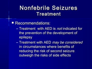 Nonfebrile SeizuresNonfebrile Seizures
TreatmentTreatment
 Recommendations:Recommendations:
– Treatment with AED isTreatment with AED is notnot indicated forindicated for
the prevention of the development ofthe prevention of the development of
epilepsyepilepsy
– Treatment with AEDTreatment with AED may be consideredmay be considered
in circumstances where benefits ofin circumstances where benefits of
reducing the risk of second seizurereducing the risk of second seizure
outweigh the risks of side effectsoutweigh the risks of side effects
 