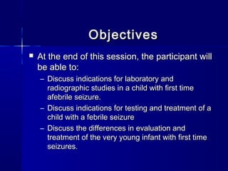 ObjectivesObjectives
 At the end of this session, the participant willAt the end of this session, the participant will
be able to:be able to:
– Discuss indications for laboratory andDiscuss indications for laboratory and
radiographic studies in a child with first timeradiographic studies in a child with first time
afebrile seizure.afebrile seizure.
– Discuss indications for testing and treatment of aDiscuss indications for testing and treatment of a
child with a febrile seizurechild with a febrile seizure
– Discuss the differences in evaluation andDiscuss the differences in evaluation and
treatment of the very young infant with first timetreatment of the very young infant with first time
seizures.seizures.
 