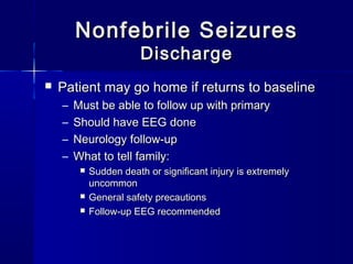 Nonfebrile SeizuresNonfebrile Seizures
DischargeDischarge
 Patient may go home if returns to baselinePatient may go home if returns to baseline
– Must be able to follow up with primaryMust be able to follow up with primary
– Should have EEG doneShould have EEG done
– Neurology follow-upNeurology follow-up
– What to tell family:What to tell family:
 Sudden death or significant injury is extremelySudden death or significant injury is extremely
uncommonuncommon
 General safety precautionsGeneral safety precautions
 Follow-up EEG recommendedFollow-up EEG recommended
 
