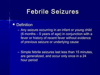 Febrile SeizuresFebrile Seizures
 DefinitionDefinition
– Any seizure occurring in an infant or young childAny seizure occurring in an infant or young child
(6 months – 5 years of age) in conjunction with a(6 months – 5 years of age) in conjunction with a
fever or history of recent fever without evidencefever or history of recent fever without evidence
of previous seizure or underlying causeof previous seizure or underlying cause
– Simple febrile seizures last less than 15 minutes,Simple febrile seizures last less than 15 minutes,
are generalized, and occur only once in a 24are generalized, and occur only once in a 24
hour periodhour period
 