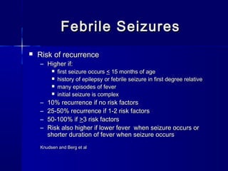 Febrile SeizuresFebrile Seizures
 Risk of recurrenceRisk of recurrence
– Higher if:Higher if:
 first seizure occursfirst seizure occurs << 15 months of age15 months of age
 history of epilepsy or febrile seizure in first degree relativehistory of epilepsy or febrile seizure in first degree relative
 many episodes of fevermany episodes of fever
 initial seizure is complexinitial seizure is complex
– 10% recurrence if no risk factors10% recurrence if no risk factors
– 25-50% recurrence if 1-2 risk factors25-50% recurrence if 1-2 risk factors
– 50-100% if50-100% if >>3 risk factors3 risk factors
– Risk also higher if lower fever when seizure occurs orRisk also higher if lower fever when seizure occurs or
shorter duration of fever when seizure occursshorter duration of fever when seizure occurs
Knudsen and Berg et alKnudsen and Berg et al
 
