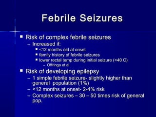 Febrile SeizuresFebrile Seizures
 Risk of complex febrile seizuresRisk of complex febrile seizures
– Increased if:Increased if:
 <12 months old at onset<12 months old at onset
 family history of febrile seizuresfamily history of febrile seizures
 lower rectal temp during initial seizure (<40 C)lower rectal temp during initial seizure (<40 C)
– Offringa et alOffringa et al
 Risk of developing epilepsyRisk of developing epilepsy
– 1 simple febrile seizure- slightly higher than1 simple febrile seizure- slightly higher than
general population (1%)general population (1%)
– <12 months at onset- 2-4% risk<12 months at onset- 2-4% risk
– Complex seizures – 30 – 50 times risk of generalComplex seizures – 30 – 50 times risk of general
pop.pop.
 