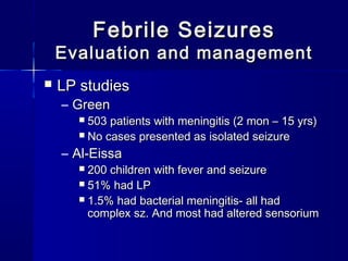 Febrile SeizuresFebrile Seizures
Evaluation and managementEvaluation and management
 LP studiesLP studies
– GreenGreen
 503 patients with meningitis (2 mon – 15 yrs)503 patients with meningitis (2 mon – 15 yrs)
 No cases presented as isolated seizureNo cases presented as isolated seizure
– Al-EissaAl-Eissa
 200 children with fever and seizure200 children with fever and seizure
 51% had LP51% had LP
 1.5% had bacterial meningitis- all had1.5% had bacterial meningitis- all had
complex sz. And most had altered sensoriumcomplex sz. And most had altered sensorium
 