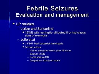 Febrile SeizuresFebrile Seizures
Evaluation and managementEvaluation and management
 LP studiesLP studies
– Lorber and SunderlindLorber and Sunderlind
 15/452 with meningitis- all looked ill or had classic15/452 with meningitis- all looked ill or had classic
signs of meningitissigns of meningitis
– Joffe et alJoffe et al
 11/241 had bacterial meningitis11/241 had bacterial meningitis
 All had either:All had either:
– Visit to physician within prior 48 hoursVisit to physician within prior 48 hours
– Seizure in EDSeizure in ED
– Focal seizure ORFocal seizure OR
– Suspicious finding on examSuspicious finding on exam
 