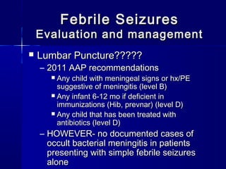 Febrile SeizuresFebrile Seizures
Evaluation and managementEvaluation and management
 Lumbar Puncture?????Lumbar Puncture?????
– 2011 AAP recommendations2011 AAP recommendations
 Any child with meningeal signs or hx/PEAny child with meningeal signs or hx/PE
suggestive of meningitis (level B)suggestive of meningitis (level B)
 Any infant 6-12 mo if deficient inAny infant 6-12 mo if deficient in
immunizations (Hib, prevnar) (level D)immunizations (Hib, prevnar) (level D)
 Any child that has been treated withAny child that has been treated with
antibiotics (level D)antibiotics (level D)
– HOWEVER- no documented cases ofHOWEVER- no documented cases of
occult bacterial meningitis in patientsoccult bacterial meningitis in patients
presenting with simple febrile seizurespresenting with simple febrile seizures
alonealone
 