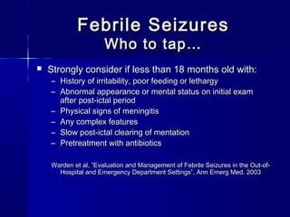 Febrile SeizuresFebrile Seizures
Who to tap…Who to tap…
 Strongly consider if less than 18 months old with:Strongly consider if less than 18 months old with:
– History of irritability, poor feeding or lethargyHistory of irritability, poor feeding or lethargy
– Abnormal appearance or mental status on initial examAbnormal appearance or mental status on initial exam
after post-ictal periodafter post-ictal period
– Physical signs of meningitisPhysical signs of meningitis
– Any complex featuresAny complex features
– Slow post-ictal clearing of mentationSlow post-ictal clearing of mentation
– Pretreatment with antibioticsPretreatment with antibiotics
Warden et al, ”Evaluation and Management of Febrile Seizures in the Out-of-Warden et al, ”Evaluation and Management of Febrile Seizures in the Out-of-
Hospital and Emergency Department Settings”, Ann Emerg Med. 2003Hospital and Emergency Department Settings”, Ann Emerg Med. 2003
 
