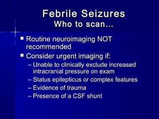 Febrile SeizuresFebrile Seizures
Who to scan…Who to scan…
 Routine neuroimaging NOTRoutine neuroimaging NOT
recommendedrecommended
 Consider urgent imaging if:Consider urgent imaging if:
– Unable to clinically exclude increasedUnable to clinically exclude increased
intracranial pressure on examintracranial pressure on exam
– Status epilepticus or complex featuresStatus epilepticus or complex features
– Evidence of traumaEvidence of trauma
– Presence of a CSF shuntPresence of a CSF shunt
 