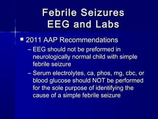 Febrile SeizuresFebrile Seizures
EEG and LabsEEG and Labs
 2011 AAP Recommendations2011 AAP Recommendations
– EEG should not be preformed inEEG should not be preformed in
neurologically normal child with simpleneurologically normal child with simple
febrile seizurefebrile seizure
– Serum electrolytes, ca, phos, mg, cbc, orSerum electrolytes, ca, phos, mg, cbc, or
blood glucose should NOT be performedblood glucose should NOT be performed
for the sole purpose of identifying thefor the sole purpose of identifying the
cause of a simple febrile seizurecause of a simple febrile seizure
 