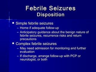 Febrile SeizuresFebrile Seizures
DispositionDisposition
 Simple febrile seizuresSimple febrile seizures
– Home if adequate follow-upHome if adequate follow-up
– Anticipatory guidance about the benign nature ofAnticipatory guidance about the benign nature of
febrile seizures, recurrence risks and returnfebrile seizures, recurrence risks and return
precautionsprecautions
 Complex febrile seizuresComplex febrile seizures
– May need admission for monitoring and furtherMay need admission for monitoring and further
evaluationevaluation
– If discharge, arrange follow-up with PCP orIf discharge, arrange follow-up with PCP or
neurologist, or bothneurologist, or both
 