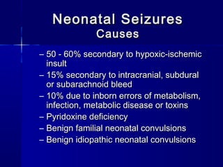 Neonatal SeizuresNeonatal Seizures
CausesCauses
– 50 - 60% secondary to hypoxic-ischemic50 - 60% secondary to hypoxic-ischemic
insultinsult
– 15% secondary to intracranial, subdural15% secondary to intracranial, subdural
or subarachnoid bleedor subarachnoid bleed
– 10% due to inborn errors of metabolism,10% due to inborn errors of metabolism,
infection, metabolic disease or toxinsinfection, metabolic disease or toxins
– Pyridoxine deficiencyPyridoxine deficiency
– Benign familial neonatal convulsionsBenign familial neonatal convulsions
– Benign idiopathic neonatal convulsionsBenign idiopathic neonatal convulsions
 