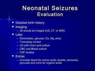 Neonatal SeizuresNeonatal Seizures
EvaluationEvaluation
 Detailed birth historyDetailed birth history
 ImagingImaging
– All should be imaged (US, CT, or MRI)All should be imaged (US, CT, or MRI)
 LabsLabs
– Electrolytes, glucose, Ca, Mg, phosElectrolytes, glucose, Ca, Mg, phos
– Toxicology screenToxicology screen
– UA with micro and cultureUA with micro and culture
– CBC and Blood cultureCBC and Blood culture
– CSF studiesCSF studies
 ExtrasExtras
– Consider blood for amino acids, lactate, ammonia,Consider blood for amino acids, lactate, ammonia,
pyruvate and urine for organic acidspyruvate and urine for organic acids
 