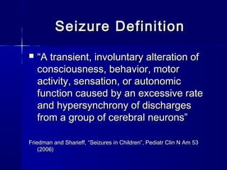 Seizure DefinitionSeizure Definition
 ““A transient, involuntary alteration ofA transient, involuntary alteration of
consciousness, behavior, motorconsciousness, behavior, motor
activity, sensation, or autonomicactivity, sensation, or autonomic
function caused by an excessive ratefunction caused by an excessive rate
and hypersynchrony of dischargesand hypersynchrony of discharges
from a group of cerebral neurons”from a group of cerebral neurons”
Friedman and Sharieff, “Seizures in Children”, Pediatr Clin N Am 53Friedman and Sharieff, “Seizures in Children”, Pediatr Clin N Am 53
(2006)(2006)
 