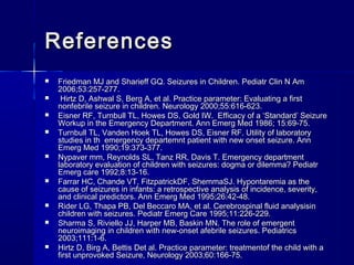 ReferencesReferences
 Friedman MJ and Sharieff GQ. Seizures in Children. Pediatr Clin N AmFriedman MJ and Sharieff GQ. Seizures in Children. Pediatr Clin N Am
2006;53:257-277.2006;53:257-277.
 Hirtz D, Ashwal S, Berg A, et al. Practice parameter: Evaluating a firstHirtz D, Ashwal S, Berg A, et al. Practice parameter: Evaluating a first
nonfebrile seizure in children. Neurology 2000;55:616-623.nonfebrile seizure in children. Neurology 2000;55:616-623.
 Eisner RF, Turnbull TL, Howes DS, Gold IW. Efficacy of a ‘Standard’ SeizureEisner RF, Turnbull TL, Howes DS, Gold IW. Efficacy of a ‘Standard’ Seizure
Workup in the Emergency Department. Ann Emerg Med 1986; 15:69-75.Workup in the Emergency Department. Ann Emerg Med 1986; 15:69-75.
 Turnbull TL, Vanden Hoek TL, Howes DS, Eisner RF. Utility of laboratoryTurnbull TL, Vanden Hoek TL, Howes DS, Eisner RF. Utility of laboratory
studies in th emergency departemnt patient with new onset seizure. Annstudies in th emergency departemnt patient with new onset seizure. Ann
Emerg Med 1990;19:373-377.Emerg Med 1990;19:373-377.
 Nypaver mm, Reynolds SL, Tanz RR, Davis T. Emergency departmentNypaver mm, Reynolds SL, Tanz RR, Davis T. Emergency department
laboratory evaluation of children with seizures: dogma or dilemma? Pediatrlaboratory evaluation of children with seizures: dogma or dilemma? Pediatr
Emerg care 1992;8:13-16.Emerg care 1992;8:13-16.
 Farrar HC, Chande VT, FitzpatrickDF, ShemmaSJ. Hypontaremia as theFarrar HC, Chande VT, FitzpatrickDF, ShemmaSJ. Hypontaremia as the
cause of seizures in infants: a retrospective analysis of incidence, severity,cause of seizures in infants: a retrospective analysis of incidence, severity,
and clinical predictors. Ann Emerg Med 1995;26:42-48.and clinical predictors. Ann Emerg Med 1995;26:42-48.
 Rider LG, Thapa PB, Del Beccaro MA, et al. Cerebrospinal fluid analysisinRider LG, Thapa PB, Del Beccaro MA, et al. Cerebrospinal fluid analysisin
children with seizures. Pediatr Emerg Care 1995;11:226-229.children with seizures. Pediatr Emerg Care 1995;11:226-229.
 Sharma S, Riviello JJ, Harper MB, Baskin MN. The role of emergentSharma S, Riviello JJ, Harper MB, Baskin MN. The role of emergent
neuroimaging in children with new-onset afebrile seizures. Pediatricsneuroimaging in children with new-onset afebrile seizures. Pediatrics
2003;111:1-6.2003;111:1-6.
 Hirtz D, Birg A, Bettis Det al. Practice parameter: treatmentof the child with aHirtz D, Birg A, Bettis Det al. Practice parameter: treatmentof the child with a
first unprovoked Seizure, Neurology 2003;60:166-75.first unprovoked Seizure, Neurology 2003;60:166-75.
 